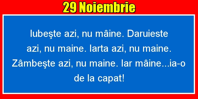 Felicitari de 29 Noiembrie - 29.Noiembrie Iubeşte azi, nu mâine. Dăruieste azi, nu mâine. Iartă azi, nu mâine. Zâmbeşte azi, nu mâine. Iar mâine...ia-o de la capăt!