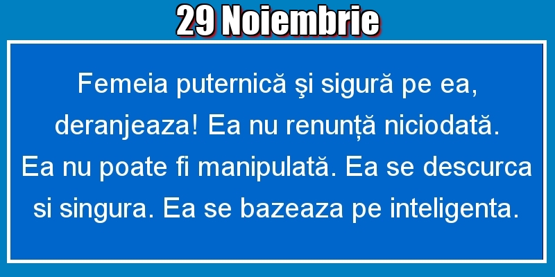 Felicitari de 29 Noiembrie - 29.Noiembrie Femeia puternică şi sigură pe ea, deranjeaza! Ea nu renunţă niciodată. Ea nu poate fi manipulată. Ea se descurca si singura. Ea se bazeaza pe inteligenta.