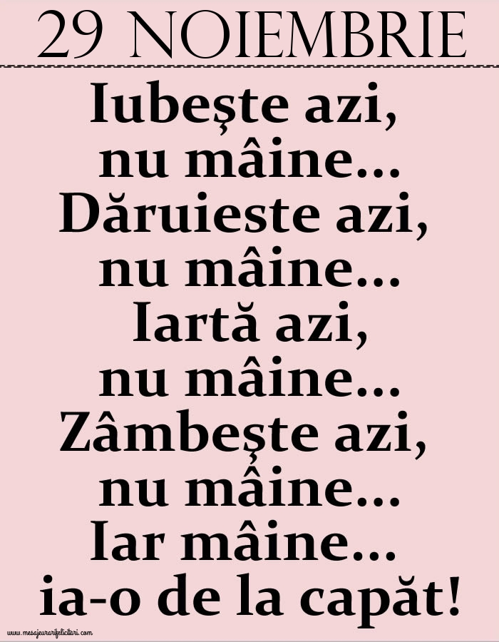 Felicitari de 29 Noiembrie - 29.Noiembrie Iubeşte azi, nu mâine. Dăruieste azi, nu mâine. Iartă azi, nu mâine. Zâmbeşte azi, nu mâine. Iar mâine...ia-o de la capăt!