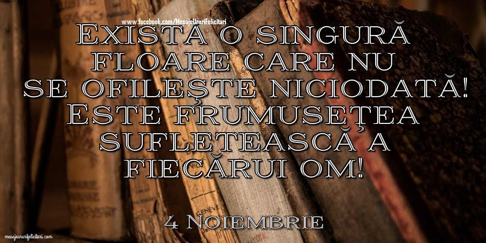 Felicitari de 4 Noiembrie - 4 Noiembrie - Există o singură floare care nu se ofileşte niciodată! Este frumuseţea sufletească a fiecărui om!