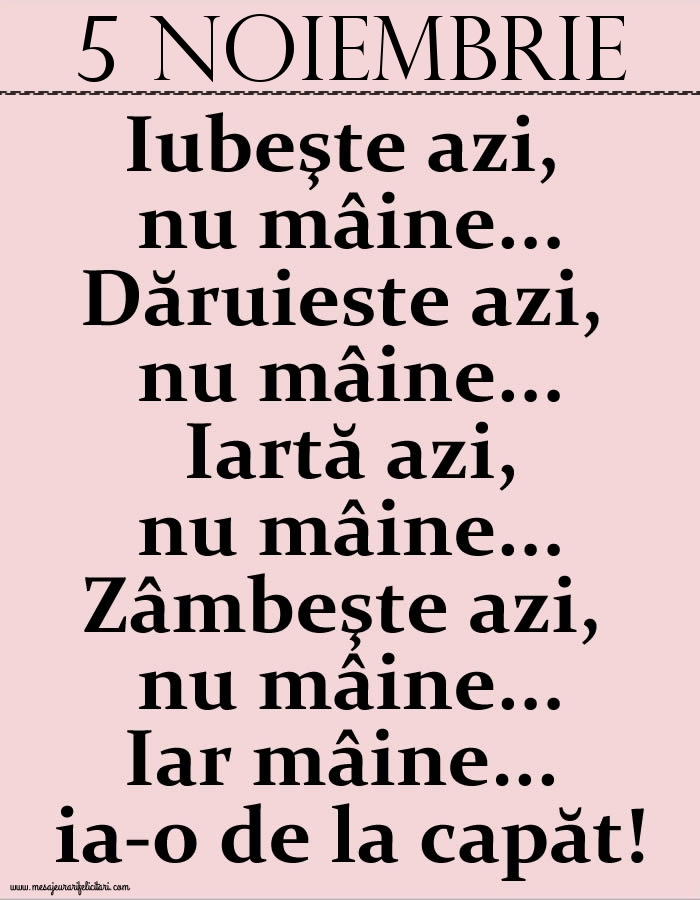 Felicitari de 5 Noiembrie - 5.Noiembrie Iubeşte azi, nu mâine. Dăruieste azi, nu mâine. Iartă azi, nu mâine. Zâmbeşte azi, nu mâine. Iar mâine...ia-o de la capăt!