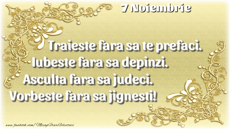 Trăieşte fara sa te prefaci. Iubeşte fara sa depinzi. Asculta fara sa judeci. Vorbeste fara sa jignesti! 7 Noiembrie