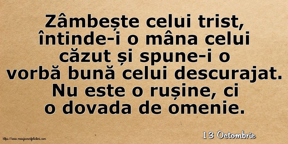 Felicitari de 13 Octombrie - 13 Octombrie - Zâmbește celui trist, întinde-i o mâna celui căzut... Nu este o rușine, ci o dovada de omenie.