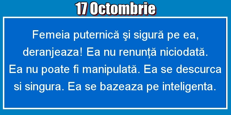 17.Octombrie Femeia puternică şi sigură pe ea, deranjeaza! Ea nu renunţă niciodată. Ea nu poate fi manipulată. Ea se descurca si singura. Ea se bazeaza pe inteligenta.