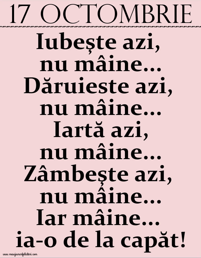 Felicitari de 17 Octombrie - 17.Octombrie Iubeşte azi, nu mâine. Dăruieste azi, nu mâine. Iartă azi, nu mâine. Zâmbeşte azi, nu mâine. Iar mâine...ia-o de la capăt!