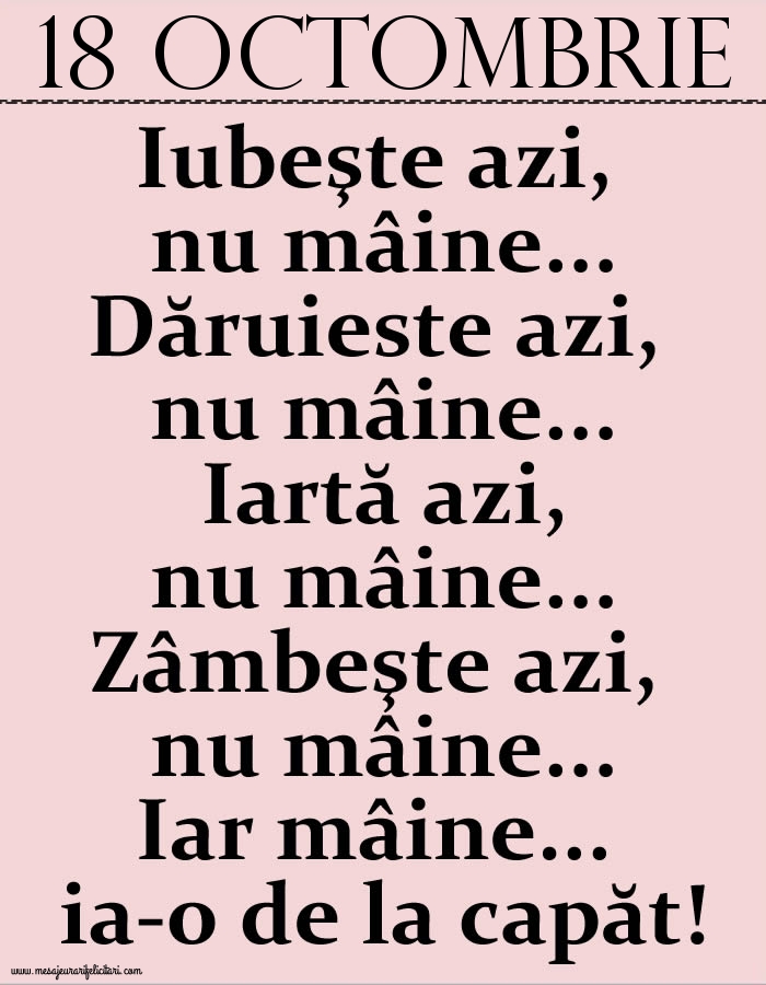 18.Octombrie Iubeşte azi, nu mâine. Dăruieste azi, nu mâine. Iartă azi, nu mâine. Zâmbeşte azi, nu mâine. Iar mâine...ia-o de la capăt!