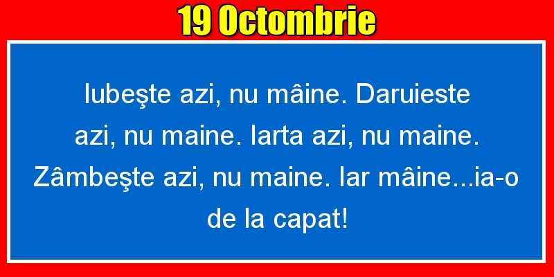 19.Octombrie Iubeşte azi, nu mâine. Dăruieste azi, nu mâine. Iartă azi, nu mâine. Zâmbeşte azi, nu mâine. Iar mâine...ia-o de la capăt!