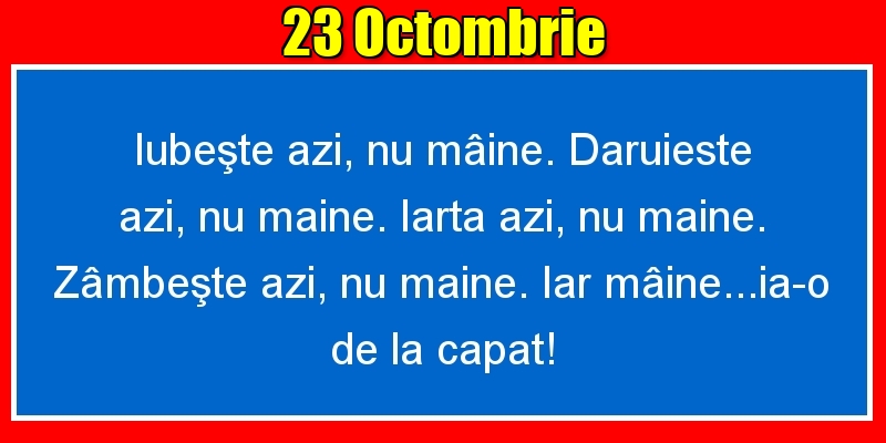 Felicitari de 23 Octombrie - 23.Octombrie Iubeşte azi, nu mâine. Dăruieste azi, nu mâine. Iartă azi, nu mâine. Zâmbeşte azi, nu mâine. Iar mâine...ia-o de la capăt!