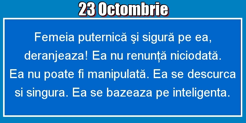 Felicitari de 23 Octombrie - 23.Octombrie Femeia puternică şi sigură pe ea, deranjeaza! Ea nu renunţă niciodată. Ea nu poate fi manipulată. Ea se descurca si singura. Ea se bazeaza pe inteligenta.