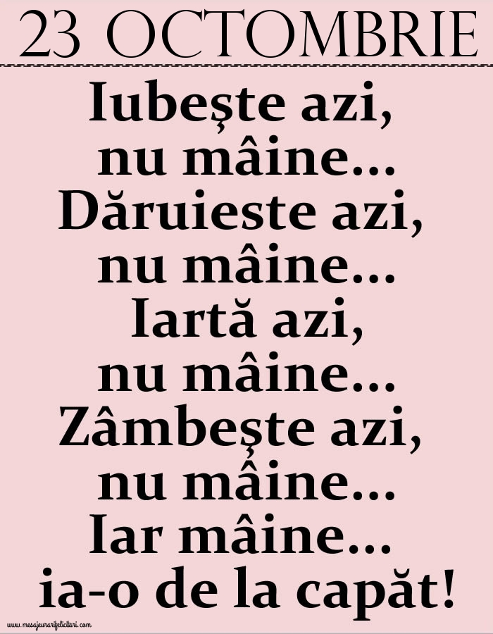 23.Octombrie Iubeşte azi, nu mâine. Dăruieste azi, nu mâine. Iartă azi, nu mâine. Zâmbeşte azi, nu mâine. Iar mâine...ia-o de la capăt!