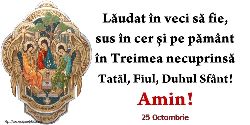 Felicitari de 25 Octombrie - 25 Octombrie - Lăudat în veci să fie, sus în cer și pe pământ în Treimea necuprinsă Tatăl, Fiul, Duhul Sfânt! Amin!