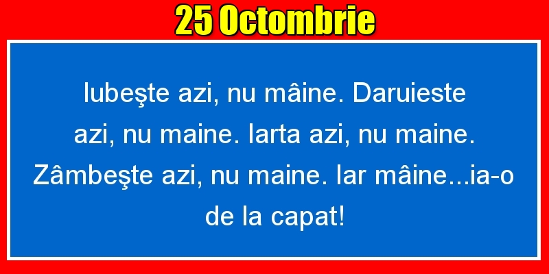 Felicitari de 25 Octombrie - 25.Octombrie Iubeşte azi, nu mâine. Dăruieste azi, nu mâine. Iartă azi, nu mâine. Zâmbeşte azi, nu mâine. Iar mâine...ia-o de la capăt!