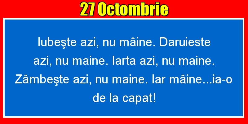 Felicitari de 27 Octombrie - 27.Octombrie Iubeşte azi, nu mâine. Dăruieste azi, nu mâine. Iartă azi, nu mâine. Zâmbeşte azi, nu mâine. Iar mâine...ia-o de la capăt!