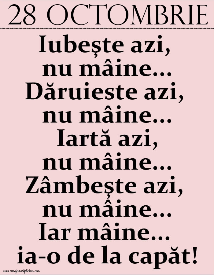 28.Octombrie Iubeşte azi, nu mâine. Dăruieste azi, nu mâine. Iartă azi, nu mâine. Zâmbeşte azi, nu mâine. Iar mâine...ia-o de la capăt!