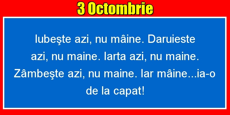 3.Octombrie Iubeşte azi, nu mâine. Dăruieste azi, nu mâine. Iartă azi, nu mâine. Zâmbeşte azi, nu mâine. Iar mâine...ia-o de la capăt!