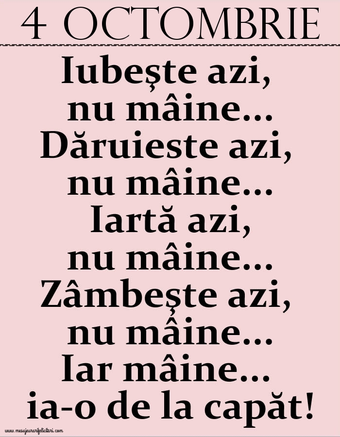 4.Octombrie Iubeşte azi, nu mâine. Dăruieste azi, nu mâine. Iartă azi, nu mâine. Zâmbeşte azi, nu mâine. Iar mâine...ia-o de la capăt!