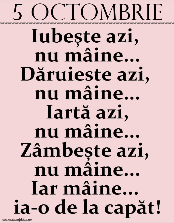 5.Octombrie Iubeşte azi, nu mâine. Dăruieste azi, nu mâine. Iartă azi, nu mâine. Zâmbeşte azi, nu mâine. Iar mâine...ia-o de la capăt!