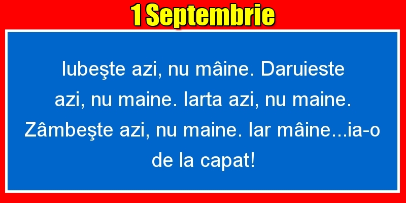 1.Septembrie Iubeşte azi, nu mâine. Dăruieste azi, nu mâine. Iartă azi, nu mâine. Zâmbeşte azi, nu mâine. Iar mâine...ia-o de la capăt!