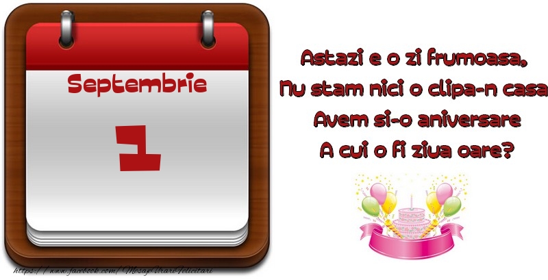 Septembrie 1 Astazi e o zi frumoasa,  Nu stam nici o clipa-n casa, Avem si-o aniversare A cui o fi ziua oare?