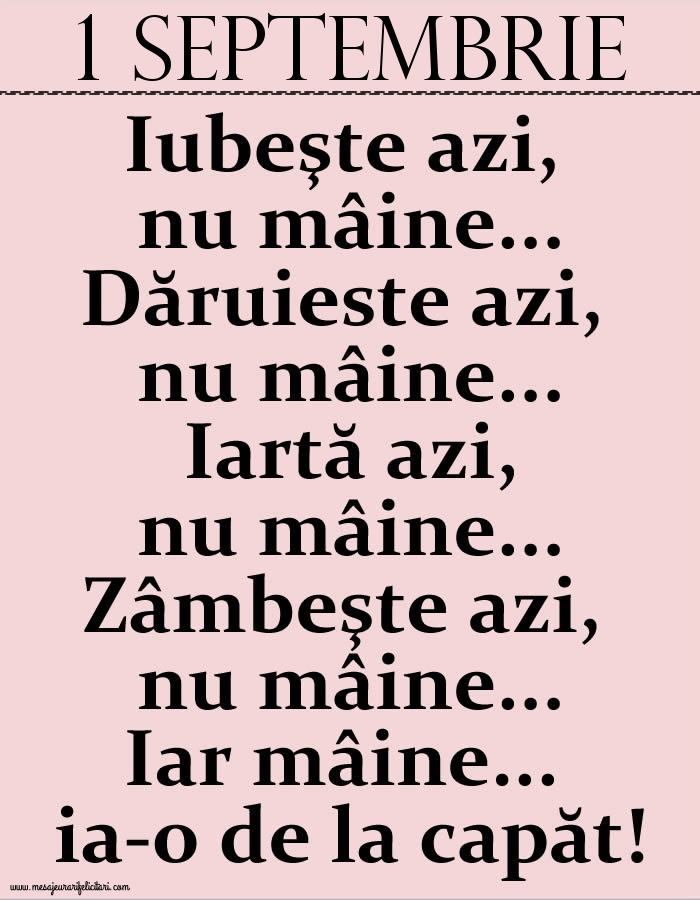 1.Septembrie Iubeşte azi, nu mâine. Dăruieste azi, nu mâine. Iartă azi, nu mâine. Zâmbeşte azi, nu mâine. Iar mâine...ia-o de la capăt!