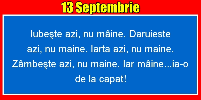 13.Septembrie Iubeşte azi, nu mâine. Dăruieste azi, nu mâine. Iartă azi, nu mâine. Zâmbeşte azi, nu mâine. Iar mâine...ia-o de la capăt!