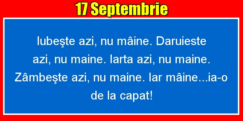 17.Septembrie Iubeşte azi, nu mâine. Dăruieste azi, nu mâine. Iartă azi, nu mâine. Zâmbeşte azi, nu mâine. Iar mâine...ia-o de la capăt!