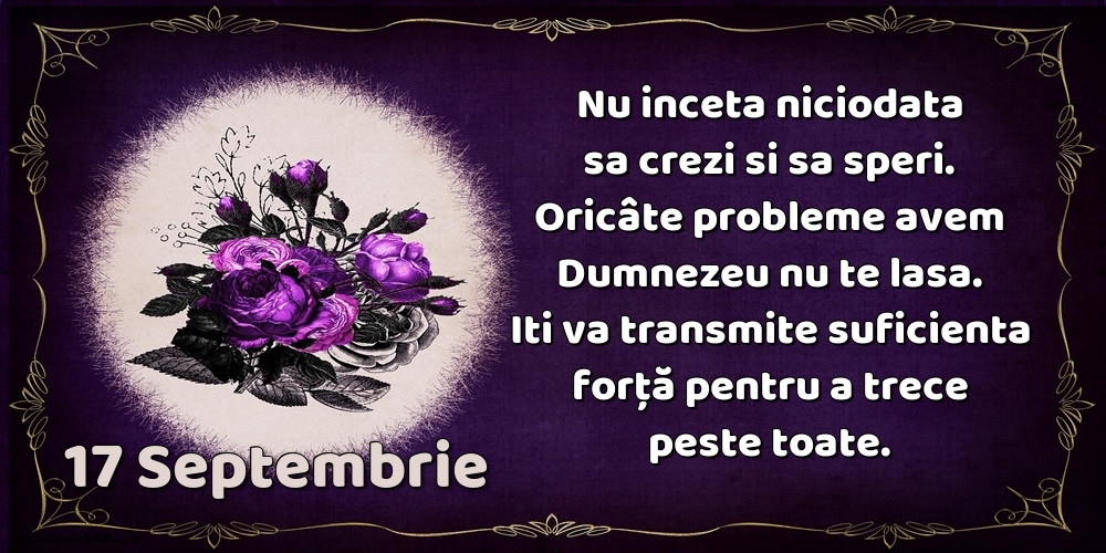 17.Septembrie Nu inceta niciodata sa crezi si sa speri. Oricâte probleme avem Dumnezeu nu te lasa. Iti va transmite suficienta forţă pentru a trece peste toate.