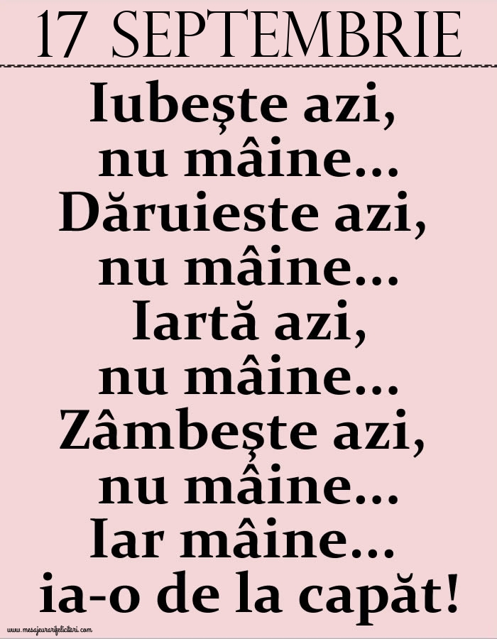 17.Septembrie Iubeşte azi, nu mâine. Dăruieste azi, nu mâine. Iartă azi, nu mâine. Zâmbeşte azi, nu mâine. Iar mâine...ia-o de la capăt!