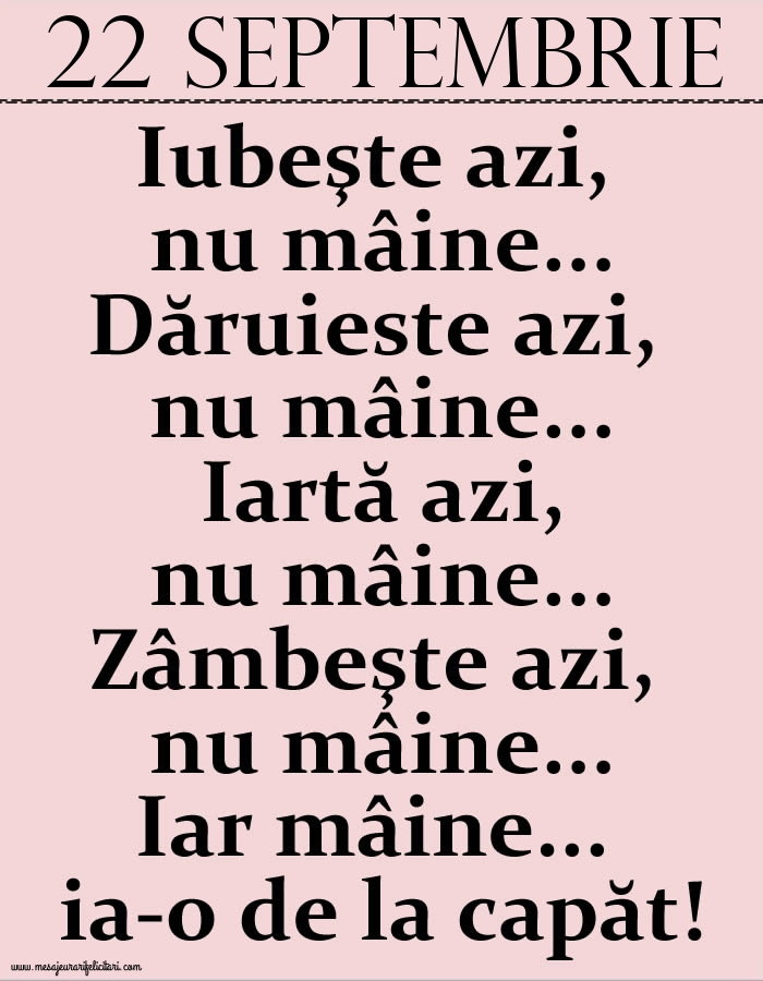 Felicitari de 22 Septembrie - 22.Septembrie Iubeşte azi, nu mâine. Dăruieste azi, nu mâine. Iartă azi, nu mâine. Zâmbeşte azi, nu mâine. Iar mâine...ia-o de la capăt!