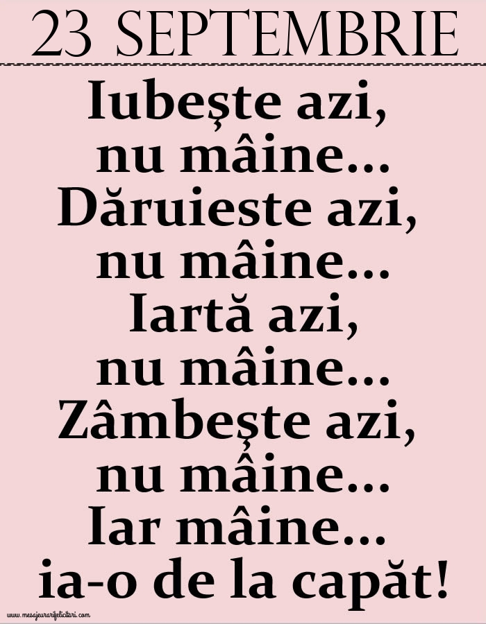 23.Septembrie Iubeşte azi, nu mâine. Dăruieste azi, nu mâine. Iartă azi, nu mâine. Zâmbeşte azi, nu mâine. Iar mâine...ia-o de la capăt!