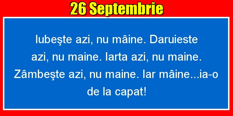 26.Septembrie Iubeşte azi, nu mâine. Dăruieste azi, nu mâine. Iartă azi, nu mâine. Zâmbeşte azi, nu mâine. Iar mâine...ia-o de la capăt!