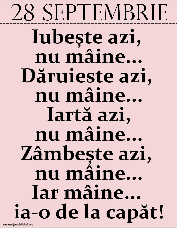 28.Septembrie Iubeşte azi, nu mâine. Dăruieste azi, nu mâine. Iartă azi, nu mâine. Zâmbeşte azi, nu mâine. Iar mâine...ia-o de la capăt!