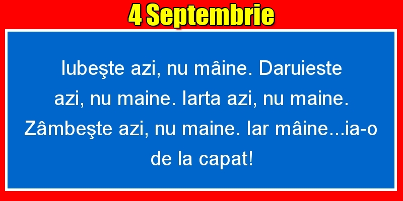 4.Septembrie Iubeşte azi, nu mâine. Dăruieste azi, nu mâine. Iartă azi, nu mâine. Zâmbeşte azi, nu mâine. Iar mâine...ia-o de la capăt!