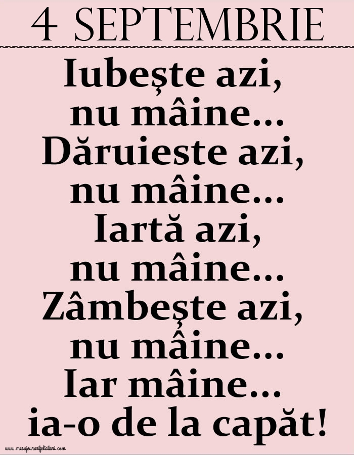 4.Septembrie Iubeşte azi, nu mâine. Dăruieste azi, nu mâine. Iartă azi, nu mâine. Zâmbeşte azi, nu mâine. Iar mâine...ia-o de la capăt!