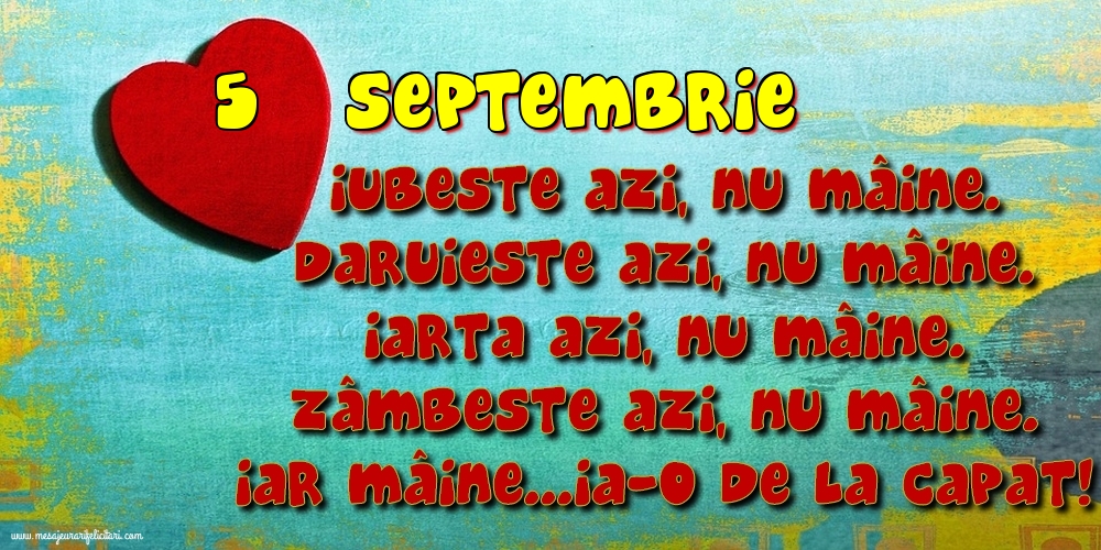 Felicitari de 5 Septembrie - 5.Septembrie Iubeşte azi, nu mâine. Dăruieste azi, nu mâine. Iartă azi, nu mâine. Zâmbeşte azi, nu mâine. Iar mâine...ia-o de la capăt!