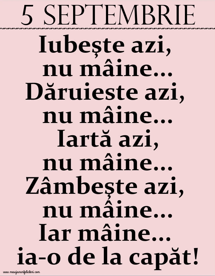 5.Septembrie Iubeşte azi, nu mâine. Dăruieste azi, nu mâine. Iartă azi, nu mâine. Zâmbeşte azi, nu mâine. Iar mâine...ia-o de la capăt!