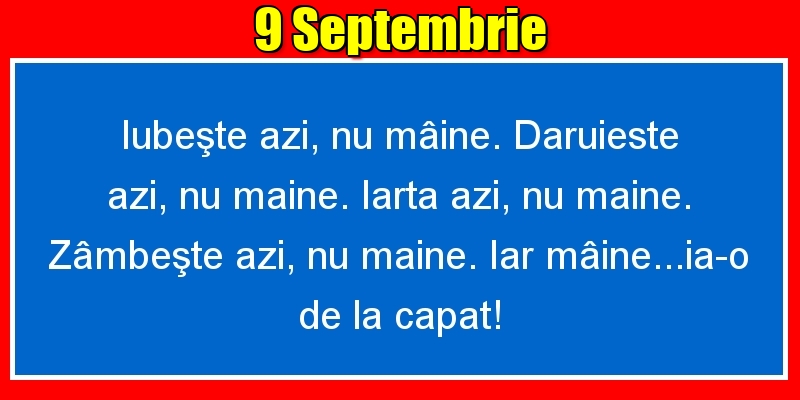 9.Septembrie Iubeşte azi, nu mâine. Dăruieste azi, nu mâine. Iartă azi, nu mâine. Zâmbeşte azi, nu mâine. Iar mâine...ia-o de la capăt!