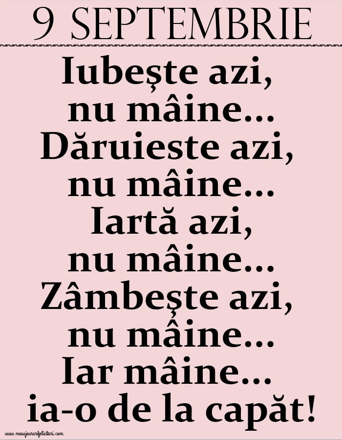 9.Septembrie Iubeşte azi, nu mâine. Dăruieste azi, nu mâine. Iartă azi, nu mâine. Zâmbeşte azi, nu mâine. Iar mâine...ia-o de la capăt!